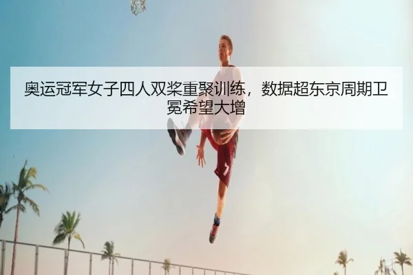 奥运冠军女子四人双桨重聚训练，数据超东京周期卫冕希望大增